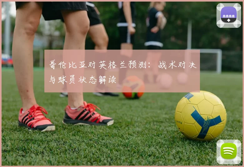 哥伦比亚对英格兰预测：战术对决与球员状态解读
