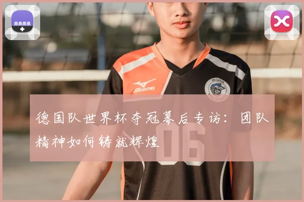 德国队世界杯夺冠幕后专访：团队精神如何铸就辉煌