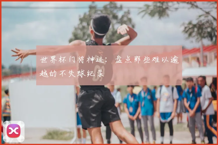 世界杯门将神迹：盘点那些难以逾越的不失球纪录