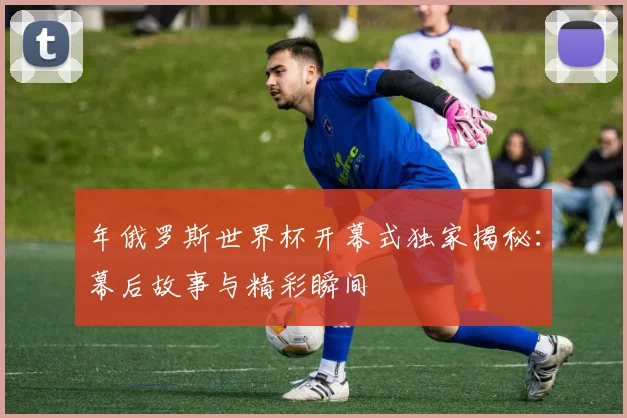年俄罗斯世界杯开幕式独家揭秘：幕后故事与精彩瞬间