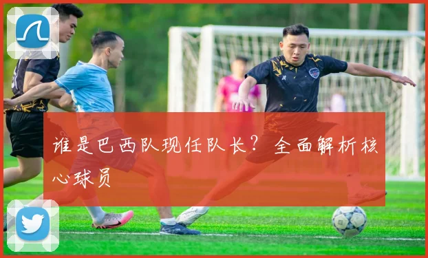 谁是巴西队现任队长？全面解析核心球员