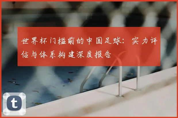 世界杯门槛前的中国足球：实力评估与体系构建深度报告