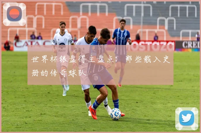世界杯银盘得主盘点：那些载入史册的传奇球队