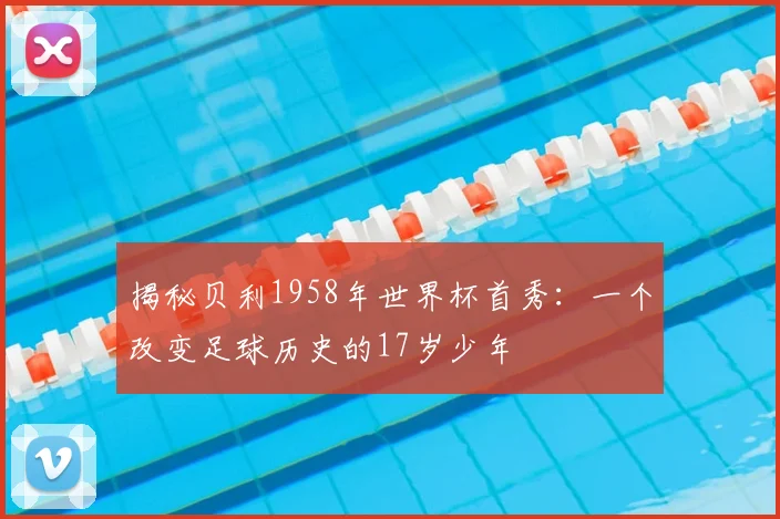 揭秘贝利1958年世界杯首秀：一个改变足球历史的17岁少年