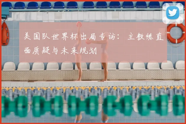 美国队世界杯出局专访:主教练直面质疑与未来规划