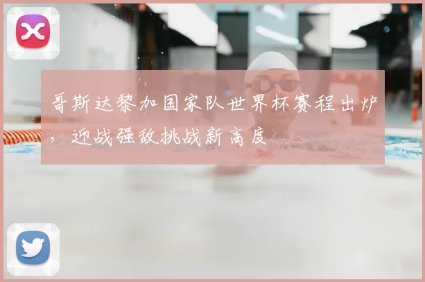 哥斯达黎加国家队世界杯赛程出炉，迎战强敌挑战新高度