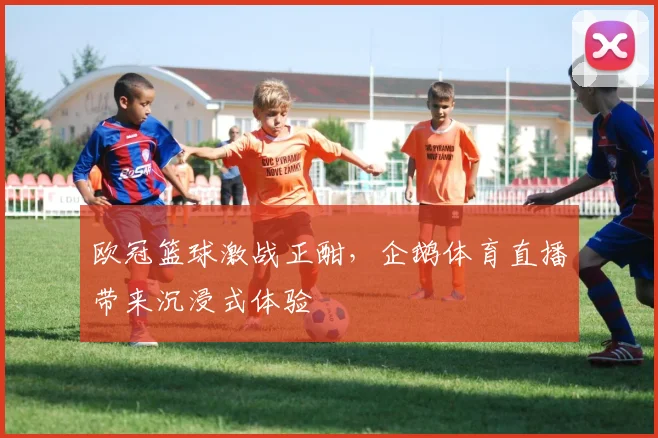 欧冠篮球激战正酣，企鹅体育直播带来沉浸式体验