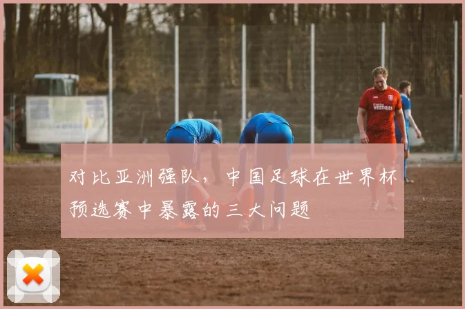 对比亚洲强队，中国足球在世界杯预选赛中暴露的三大问题