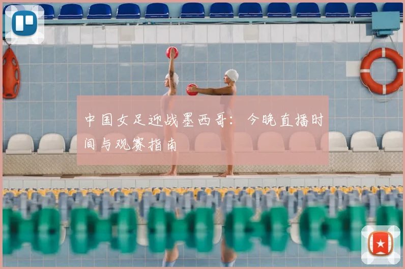 中国女足迎战墨西哥：今晚直播时间与观赛指南