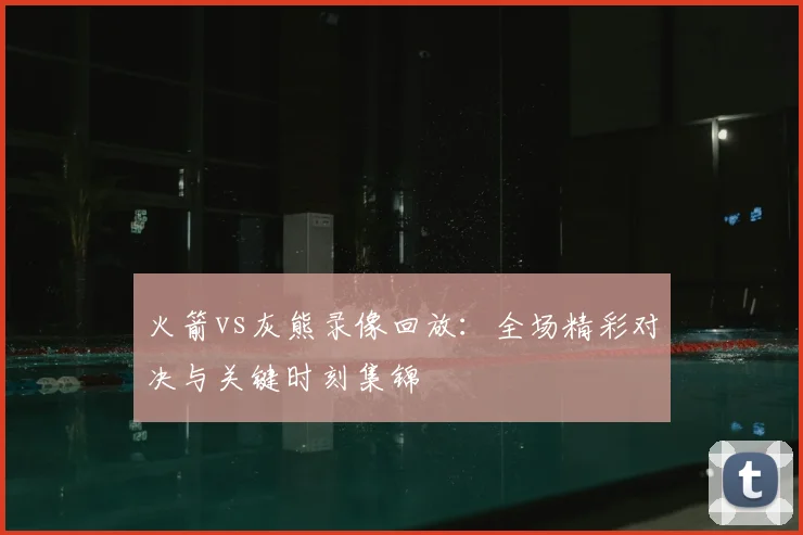 火箭vs灰熊录像回放：全场精彩对决与关键时刻集锦