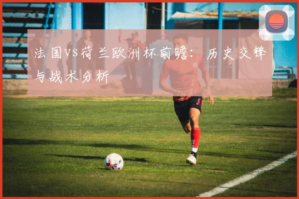 法国vs荷兰欧洲杯前瞻：历史交锋与战术分析