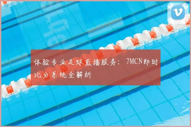 体验专业足球直播服务：7MCN即时比分系统全解析