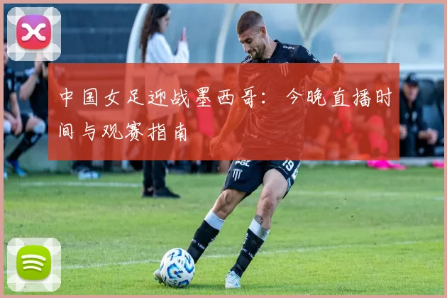 中国女足迎战墨西哥：今晚直播时间与观赛指南