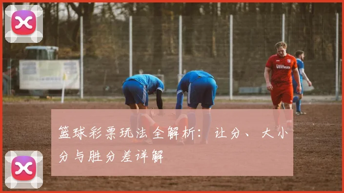篮球彩票玩法全解析：让分、大小分与胜分差详解