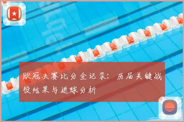 欧冠决赛比分全记录：历届关键战役结果与进球分析