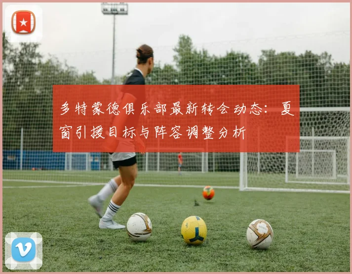 多特蒙德俱乐部最新转会动态：夏窗引援目标与阵容调整分析