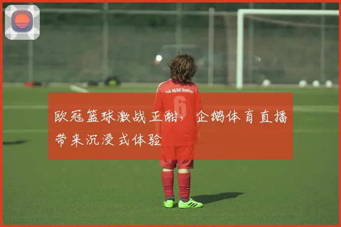 欧冠篮球激战正酣，企鹅体育直播带来沉浸式体验