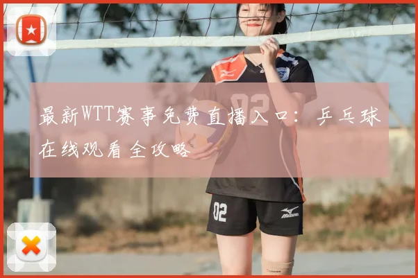 最新WTT赛事免费直播入口：乒乓球在线观看全攻略