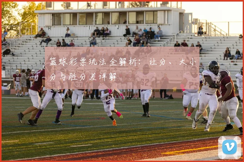篮球彩票玩法全解析：让分、大小分与胜分差详解