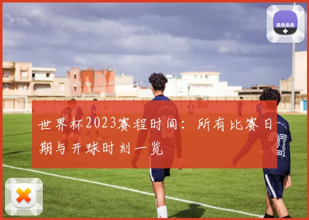 世界杯2023赛程时间：所有比赛日期与开球时刻一览