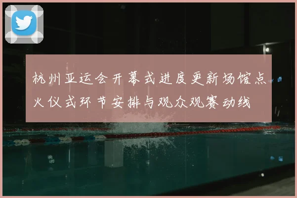杭州亚运会开幕式进度更新场馆点火仪式环节安排与观众观赛动线