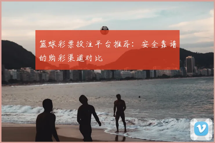 篮球彩票投注平台推荐：安全靠谱的购彩渠道对比