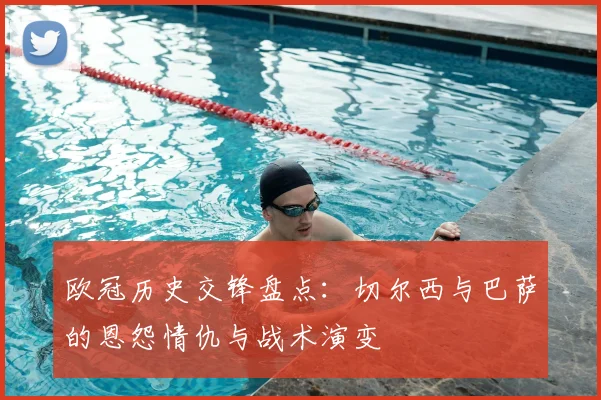 欧冠历史交锋盘点：切尔西与巴萨的恩怨情仇与战术演变