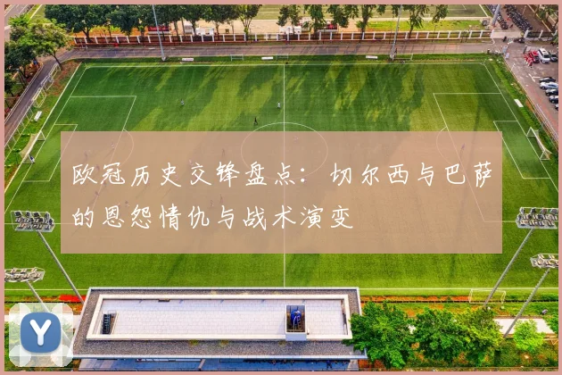 欧冠历史交锋盘点：切尔西与巴萨的恩怨情仇与战术演变